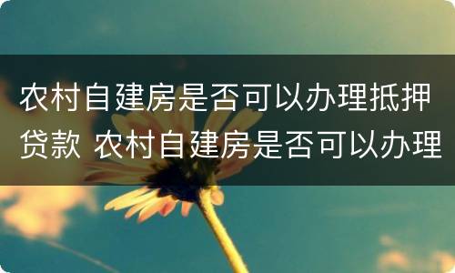 农村自建房是否可以办理抵押贷款 农村自建房是否可以办理抵押贷款呢