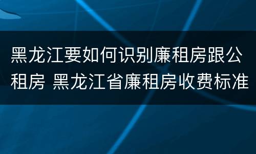 黑龙江要如何识别廉租房跟公租房 黑龙江省廉租房收费标准是多少