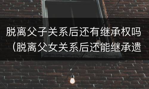 脱离父子关系后还有继承权吗（脱离父女关系后还能继承遗产吗）