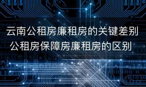 云南公租房廉租房的关键差别 公租房保障房廉租房的区别
