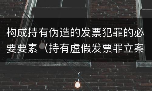 构成持有伪造的发票犯罪的必要要素（持有虚假发票罪立案标准）