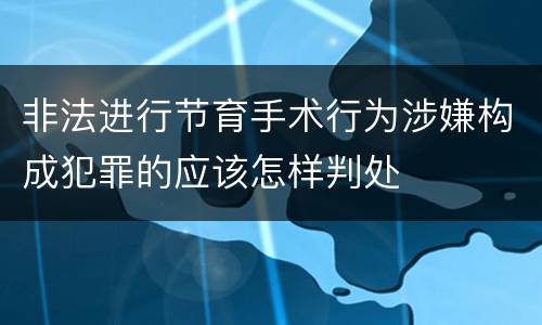 非法进行节育手术行为涉嫌构成犯罪的应该怎样判处