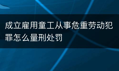 成立雇用童工从事危重劳动犯罪怎么量刑处罚