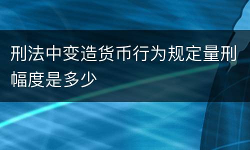 刑法中变造货币行为规定量刑幅度是多少