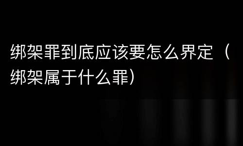 绑架罪到底应该要怎么界定（绑架属于什么罪）