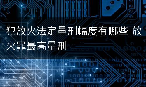 犯放火法定量刑幅度有哪些 放火罪最高量刑