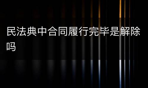 民法典中合同履行完毕是解除吗