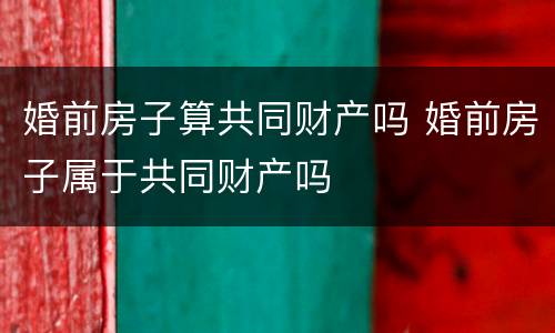 婚前房子算共同财产吗 婚前房子属于共同财产吗