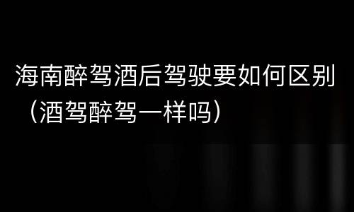 海南醉驾酒后驾驶要如何区别（酒驾醉驾一样吗）