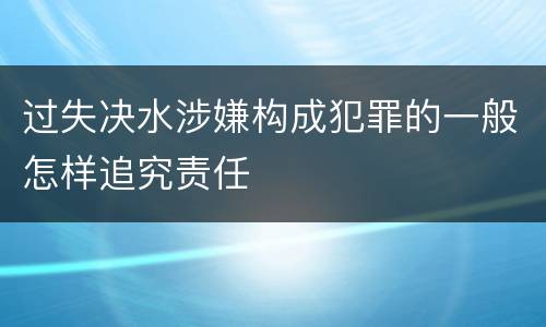 过失决水涉嫌构成犯罪的一般怎样追究责任