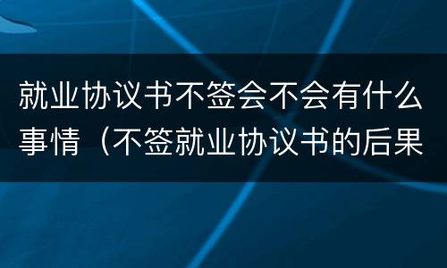 就业协议书不签会不会有什么事情（不签就业协议书的后果有哪些）