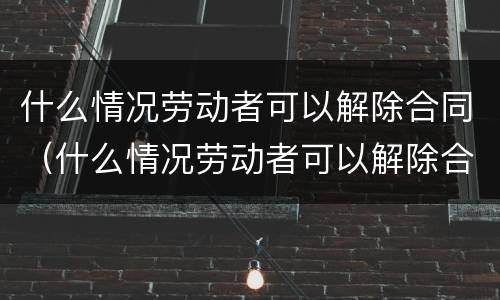 什么情况劳动者可以解除合同（什么情况劳动者可以解除合同仲裁）