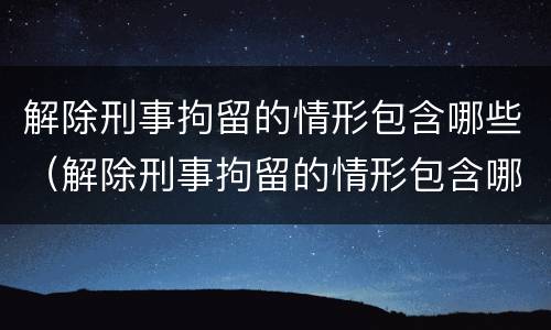 解除刑事拘留的情形包含哪些（解除刑事拘留的情形包含哪些内容）