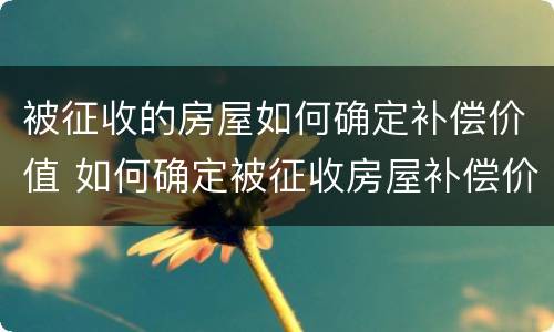 被征收的房屋如何确定补偿价值 如何确定被征收房屋补偿价格