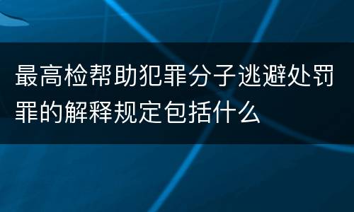 最高检帮助犯罪分子逃避处罚罪的解释规定包括什么