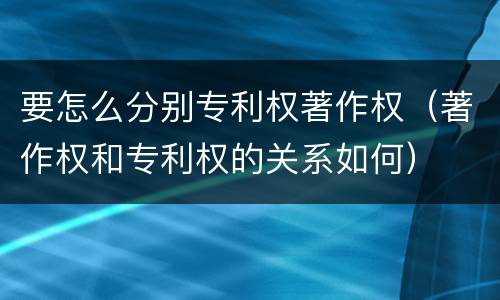 要怎么分别专利权著作权（著作权和专利权的关系如何）