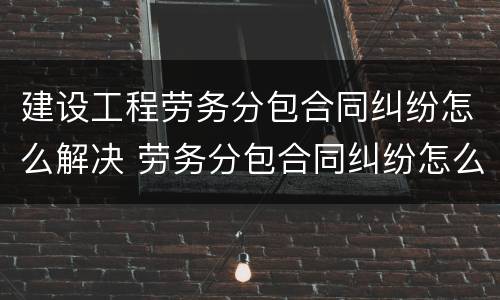 建设工程劳务分包合同纠纷怎么解决 劳务分包合同纠纷怎么处理