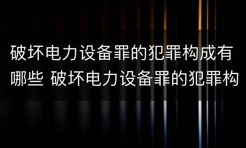 破坏电力设备罪的犯罪构成有哪些 破坏电力设备罪的犯罪构成有哪些罪名