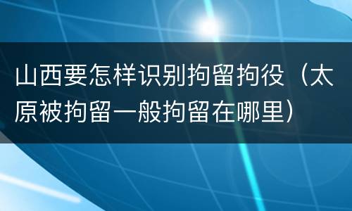 山西要怎样识别拘留拘役（太原被拘留一般拘留在哪里）