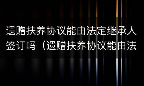 遗赠扶养协议能由法定继承人签订吗（遗赠扶养协议能由法定继承人签订吗）