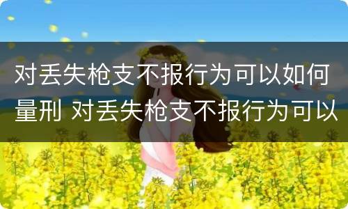 对丢失枪支不报行为可以如何量刑 对丢失枪支不报行为可以如何量刑呢