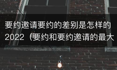 要约邀请要约的差别是怎样的2022（要约和要约邀请的最大区别）
