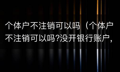 个体户不注销可以吗（个体户不注销可以吗?没开银行账户,没登记税务）