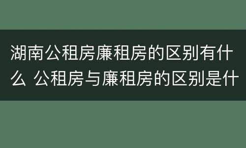湖南公租房廉租房的区别有什么 公租房与廉租房的区别是什么