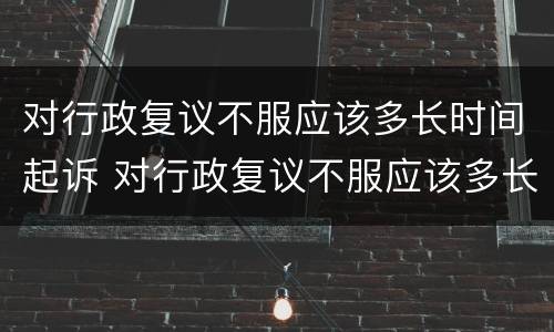 对行政复议不服应该多长时间起诉 对行政复议不服应该多长时间起诉有效