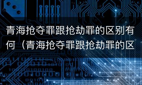 青海抢夺罪跟抢劫罪的区别有何（青海抢夺罪跟抢劫罪的区别有何联系）