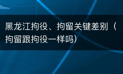 黑龙江拘役、拘留关键差别（拘留跟拘役一样吗）