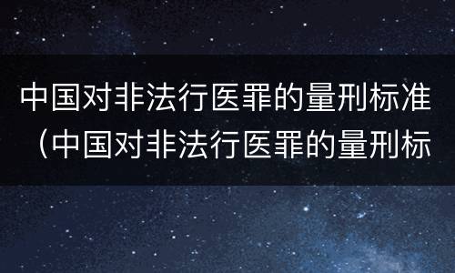 中国对非法行医罪的量刑标准（中国对非法行医罪的量刑标准是）