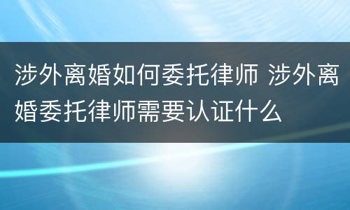 涉外离婚如何委托律师 涉外离婚委托律师需要认证什么