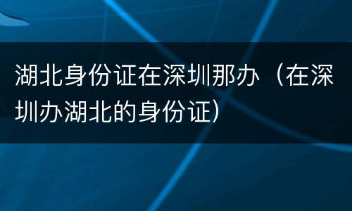 湖北身份证在深圳那办（在深圳办湖北的身份证）