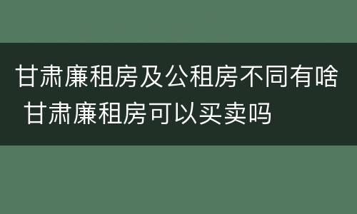 甘肃廉租房及公租房不同有啥 甘肃廉租房可以买卖吗