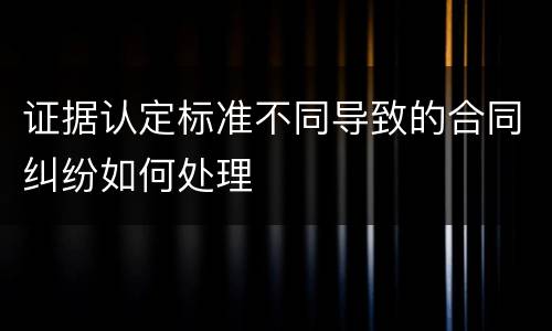 证据认定标准不同导致的合同纠纷如何处理