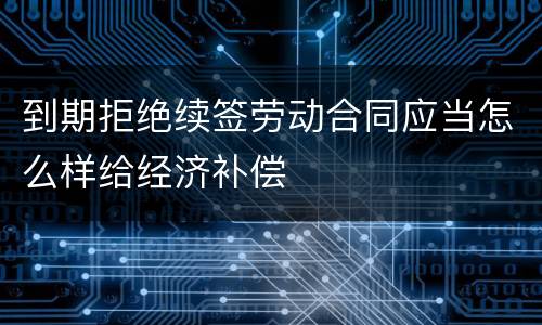到期拒绝续签劳动合同应当怎么样给经济补偿