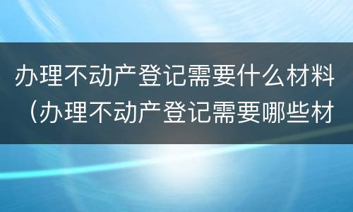 办理不动产登记需要什么材料（办理不动产登记需要哪些材料）