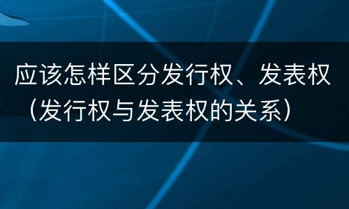 应该怎样区分发行权、发表权（发行权与发表权的关系）
