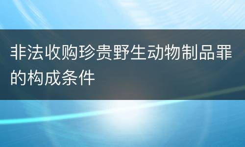 非法收购珍贵野生动物制品罪的构成条件