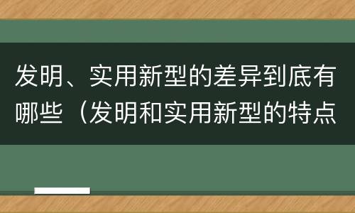 发明、实用新型的差异到底有哪些（发明和实用新型的特点）