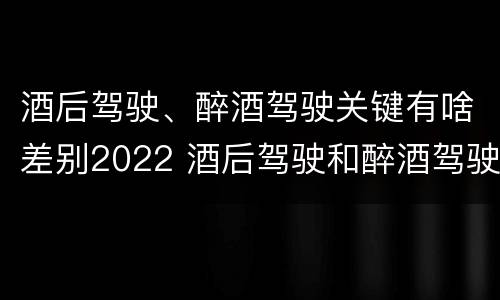 酒后驾驶、醉酒驾驶关键有啥差别2022 酒后驾驶和醉酒驾驶两个层次的划分依据