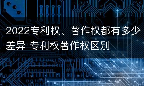 2022专利权、著作权都有多少差异 专利权著作权区别