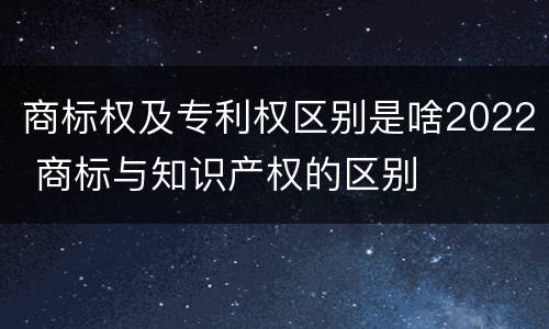 商标权及专利权区别是啥2022 商标与知识产权的区别
