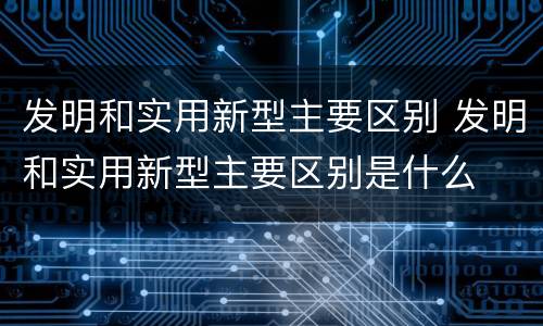 发明和实用新型主要区别 发明和实用新型主要区别是什么
