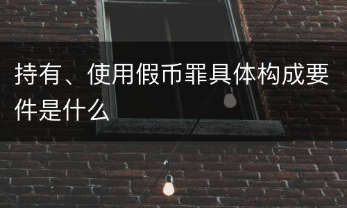 持有、使用假币罪具体构成要件是什么
