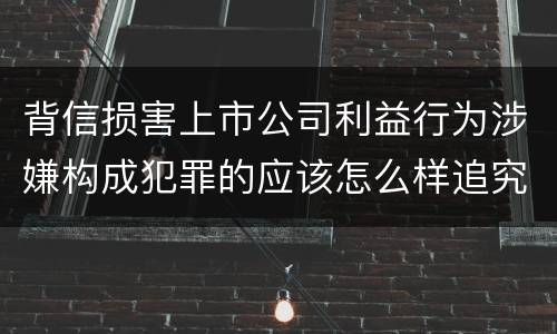 背信损害上市公司利益行为涉嫌构成犯罪的应该怎么样追究刑事责任