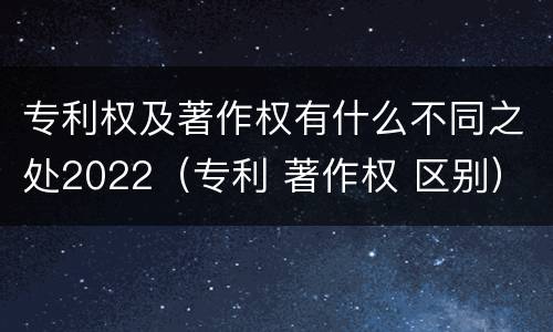 专利权及著作权有什么不同之处2022（专利 著作权 区别）