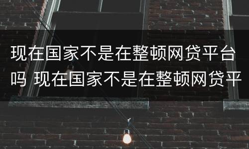现在国家不是在整顿网贷平台吗 现在国家不是在整顿网贷平台吗