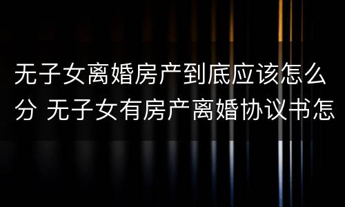 无子女离婚房产到底应该怎么分 无子女有房产离婚协议书怎么写